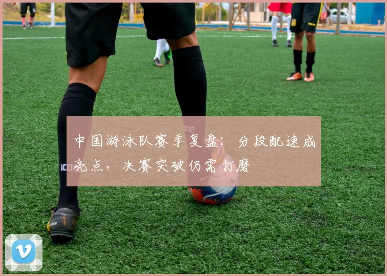 中国游泳队赛季复盘:分段配速成亮点,决赛突破仍需打磨 - 足彩网推荐