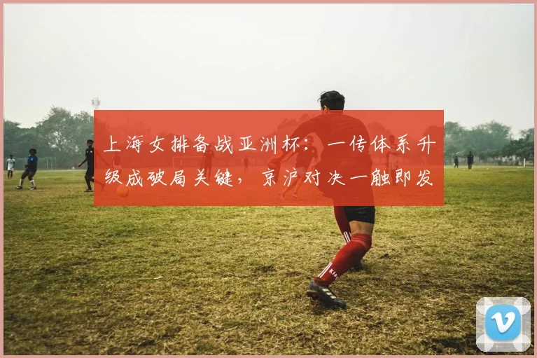 上海女排备战亚洲杯:一传体系升级成破局关键,京沪对决一触即发 - 足彩网推荐