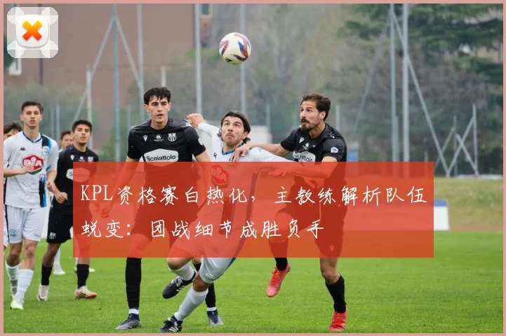 KPL资格赛白热化,主教练解析队伍蜕变:团战细节成胜负手 - 足彩网推荐