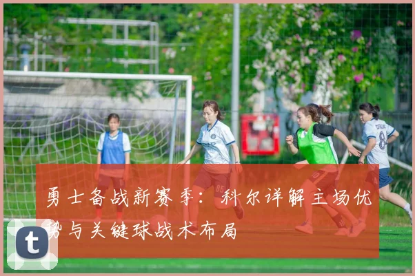 勇士备战新赛季：科尔详解主场优势与关键球战术布局 - 足彩网资讯