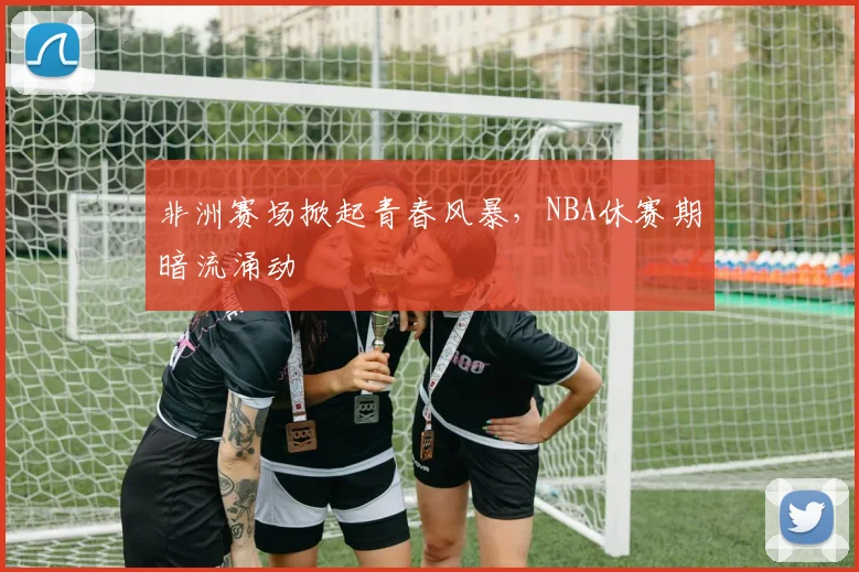 非洲赛场掀起青春风暴,NBA休赛期暗流涌动 - 足彩网推荐
