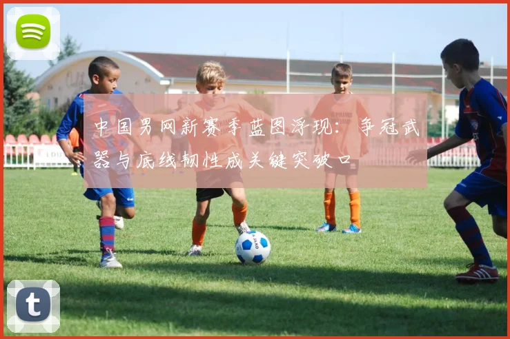 中国男网新赛季蓝图浮现：争冠武器与底线韧性成关键突破口 - 足彩网推荐