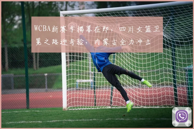 WCBA新赛季揭幕在即,四川女篮卫冕之路迎考验,内蒙古全力冲击 - 足彩网推荐