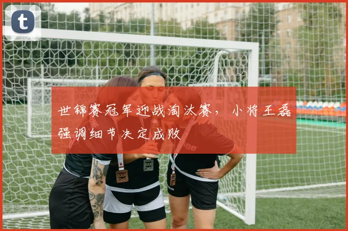 世锦赛冠军迎战淘汰赛,小将王磊强调细节决定成败 - 足彩网推荐