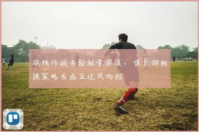 双线作战考验板凳深度，俱乐部轮换策略或成亚运风向标 - 足彩网资讯