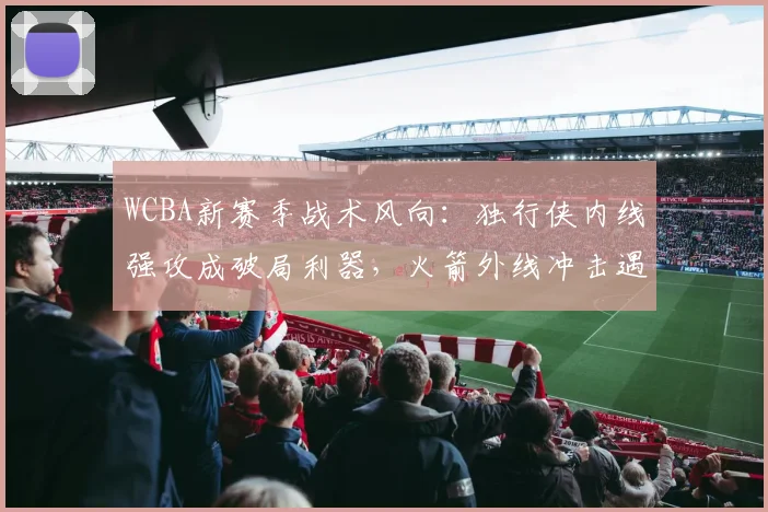 WCBA新赛季战术风向:独行侠内线强攻成破局利器,火箭外线冲击遇挑战 - 足彩网推荐