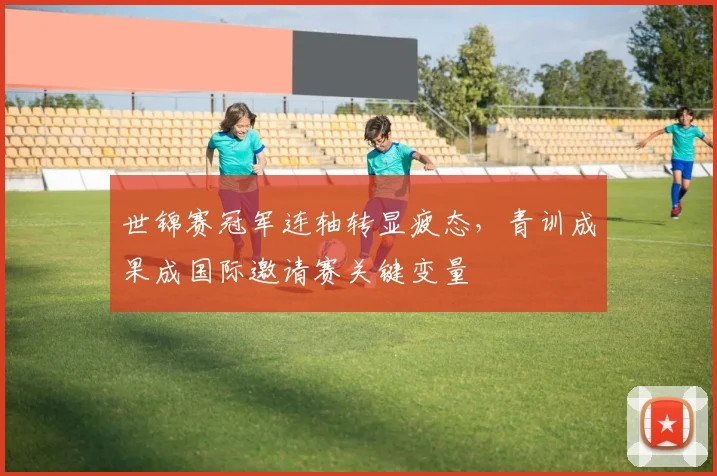 世锦赛冠军连轴转显疲态,青训成果成国际邀请赛关键变量 - 足彩网推荐