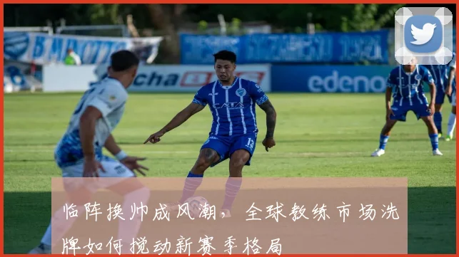 临阵换帅成风潮,全球教练市场洗牌如何搅动新赛季格局 - 足彩网推荐