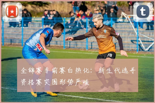 全锦赛季前赛白热化:新生代选手资格赛突围形势严峻 - 足彩网推荐