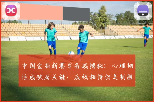 中国金花新赛季备战揭秘:心理韧性成破局关键,底线相持仍是制胜基石 - 足彩网推荐