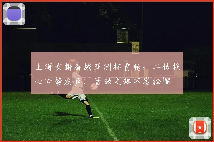 上海女排备战亚洲杯首轮,二传核心冷静发声:晋级之路不容松懈 - 足彩网推荐