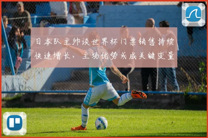 日本队主帅谈世界杯门票销售持续快速增长,主场优势或成关键变量 - 足彩网推荐
