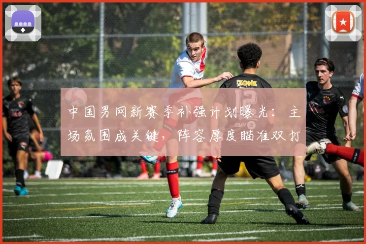 中国男网新赛季补强计划曝光:主场氛围成关键,阵容厚度瞄准双打突破 - 足彩网推荐