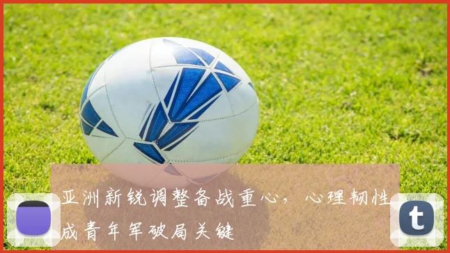 亚洲新锐调整备战重心,心理韧性成青年军破局关键 - 足彩网推荐