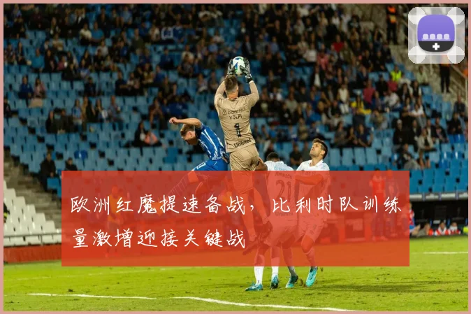 欧洲红魔提速备战,比利时队训练量激增迎接关键战 - 足彩网推荐