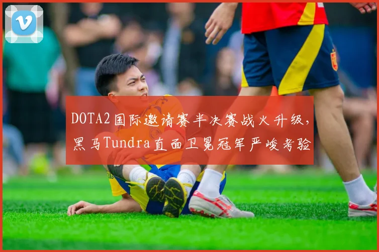 DOTA2国际邀请赛半决赛战火升级,黑马Tundra直面卫冕冠军严峻考验 - 足彩网推荐