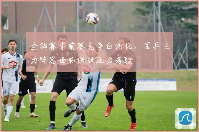 全锦赛季前赛竞争白热化,国乒主力阵容面临保级压力考验 - 足彩网推荐