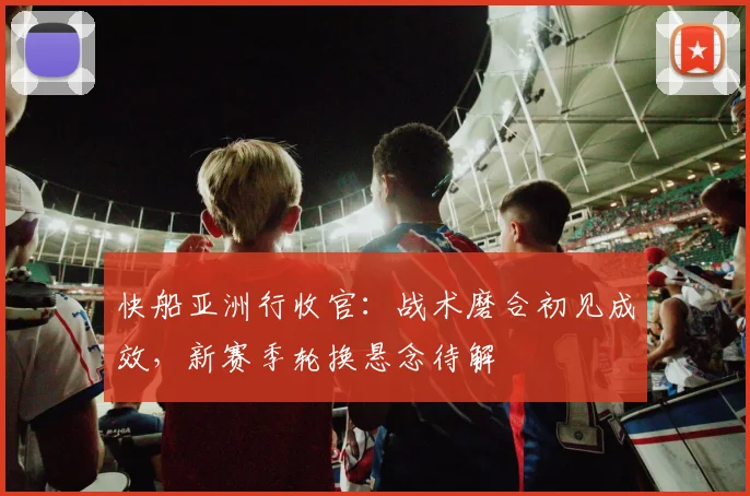 快船亚洲行收官:战术磨合初见成效,新赛季轮换悬念待解 - 足彩网推荐