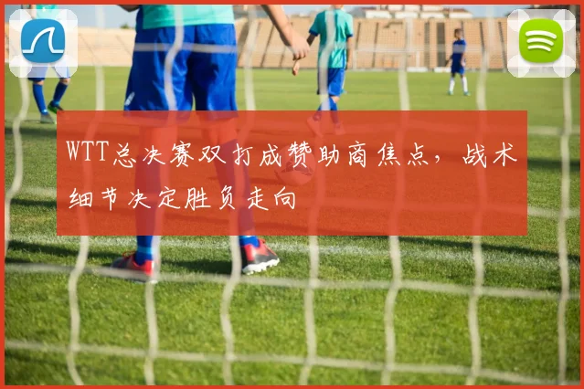 WTT总决赛双打成赞助商焦点，战术细节决定胜负走向 - 足彩网图集