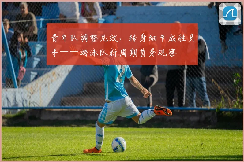 青年队调整见效,转身细节成胜负手——游泳队新周期首秀观察 - 足彩网推荐
