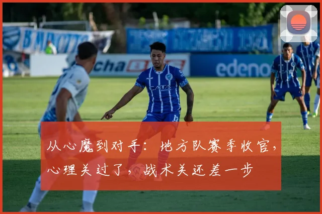 从心魔到对手：地方队赛季收官，心理关过了，战术关还差一步 - 足彩网推荐